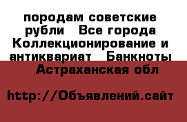 породам советские рубли - Все города Коллекционирование и антиквариат » Банкноты   . Астраханская обл.